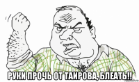  руки прочь от таирова, блеать!!