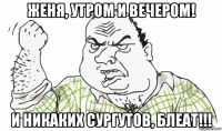 женя, утром и вечером! и никаких сургутов, блеат!!!