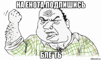 на енота подпишись бле*ть