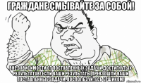 граждане смывайте за собой! вне зависимости от поставленных задач и достигнутых результатов! если ваши результаты превзошли ваши поставленные задачи, воспользуйтесь ершиком!