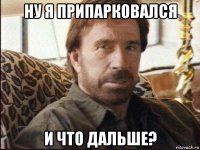 ну я припарковался и что дальше?