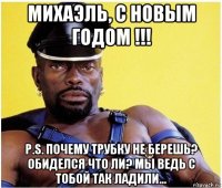 михаэль, с новым годом !!! p.s. почему трубку не берешь? обиделся что ли? мы ведь с тобой так ладили...