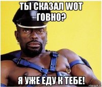 ты сказал wot говно? я уже еду к тебе!