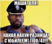 маша! оля! какая нахуй разница! с юбилеем! (100/4)!!!