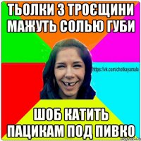 тьолки з троєщини мажуть солью губи шоб катить пацикам под пивко