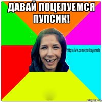 давай поцелуемся пупсик! 