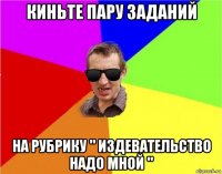 киньте пару заданий на рубрику " издевательство надо мной "