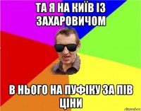 та я на київ із захаровичом в нього на пуфіку за пів ціни