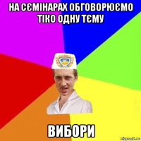 на сємінарах обговорюємо тіко одну тєму вибори