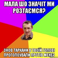 мала шо значіт ми розтаємся? знов таркани в твоїй голові проголоували протів мене?