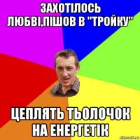 захотілось любві,пішов в "тройку" цеплять тьолочок на енергетік