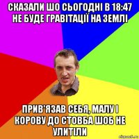 сказали шо сьогодні в 18:47 не буде гравітації на землі прив'язав себя, малу і корову до стовба шоб не улитіли