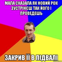 мала сказала як новий рок зустрінєш так його і проведешь закрив її в підвалі