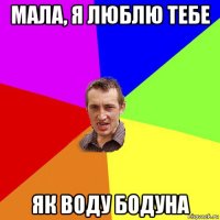 мала, я люблю тебе як воду бодуна