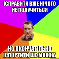 ісправити вже нічого не получиться но окончатільно іспортити ше можна