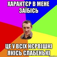 характєр в мене заїбісь це у всіх нєрвішкі якісь слабенькі