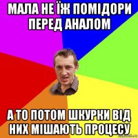 мала не їж помідори перед аналом а то потом шкурки від них мішають процесу