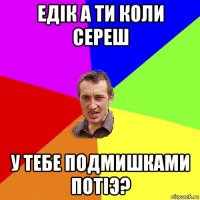 едiк а ти коли сереш у тебе подмишками потiэ?