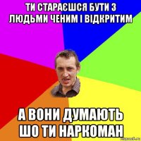 ти стараєшся бути з людьми ченим і відкритим а вони думають шо ти наркоман