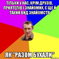 тільки у нас, крім друзів, приятелів і знайомих, є ще й такий вид знайомств як "разом бухали"