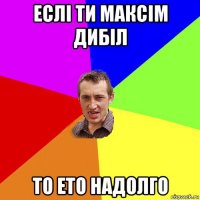 еслі ти максім дибіл то ето надолго