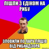 пішли з едіком на рибу зловили по пару лящів від рибнадзора