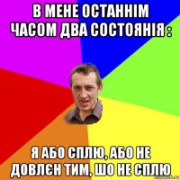 в мене останнім часом два состоянія : я або сплю, або не довлєн тим, шо не сплю