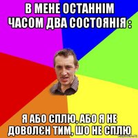 в мене останнім часом два состоянія : я або сплю, або я не доволєн тим, шо не сплю