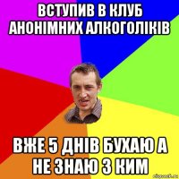 вступив в клуб анонімних алкоголіків вже 5 днів бухаю а не знаю з ким