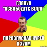 глянув "освободітє віллі" порозпускав курей к хуям