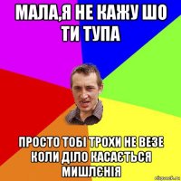 мала,я не кажу шо ти тупа просто тобі трохи не везе коли діло касається мишлєнія