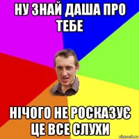 ну знай даша про тебе нічого не росказує це все слухи