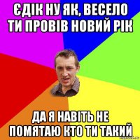 єдік ну як, весело ти провів новий рік да я навіть не помятаю кто ти такий