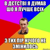 в дєтстві я думав шо я лучше всіх з тих пір нічого не змінилось