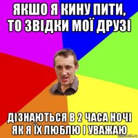 якшо я кину пити, то звідки мої друзі дізнаються в 2 часа ночі як я їх люблю і уважаю