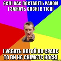 єслі вас поставіть раком і зажать соскі в тіскі і уєбать ногой по сракє то ви нє снімєтє носкі