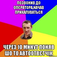 позвонив до опєратора,начав прикалуваться через 10 минут поняв шо то автоотвєтчік