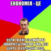 економія - це коли ти вже сьомий раз заварюєш пакетик чаю, без цукру і в холодній воді.