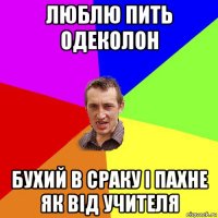 люблю пить одеколон бухий в сраку і пахне як від учителя