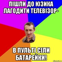 пішли до юзика лагодити телевізор- в пульті сіли батарейки!