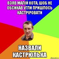 взяв малій кота, шоб не обсикав угли пришлось кастріровати назвали кастрюлька