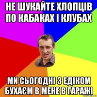 не шукайте хлопців по кабаках і клубах ми сьогодні з едіком бухаєм в мене в гаражі