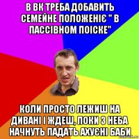 в вк треба добавить семейне положеніє " в пассівном поіске" коли просто лежиш на дивані і ждеш, поки з неба начнуть падать ахуєні баби