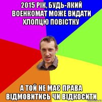 2015 рік, будь-який военкомат може видати хлопцю повістку а той не має права відмовитись чи відкосити