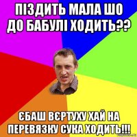 піздить мала шо до бабулі ходить?? єбаш вєртуху хай на перевязку сука ходить!!!