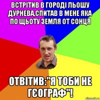 встрітив в городі льошу дурнева,спитав в мене яка по щьоту земля от сонця отвітив:"я тоби не гєограф"!