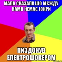 мала сказала шо мєжду нами немає іскри пиздонув електрошокером