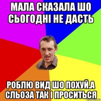 мала сказала шо сьогодні не дасть роблю вид шо похуй.а сльоза так і проситься