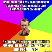 зайшов вночі в атб за півком,чую охранніку в рацію кажуть шоб випасав якогось чмиря виглядав-вигляда,так ніякого чмиря і не побачів.навєрно я з ним розминувся