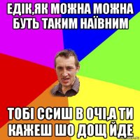 едік,як можна можна буть таким наївним тобі ссиш в очі,а ти кажеш шо дощ йде